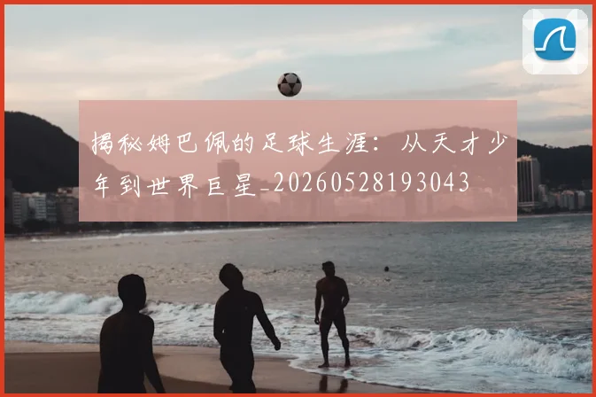 揭秘姆巴佩的足球生涯：从天才少年到世界巨星_20260528193043