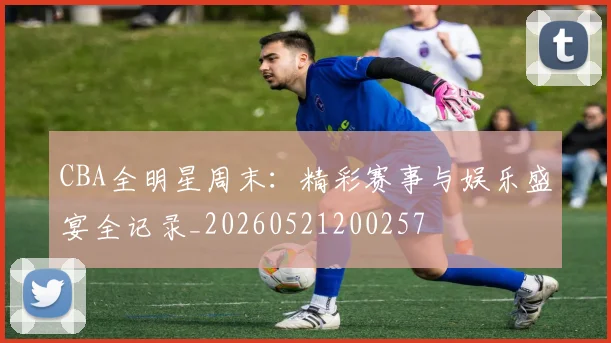 CBA全明星周末：精彩赛事与娱乐盛宴全记录_20260521200257