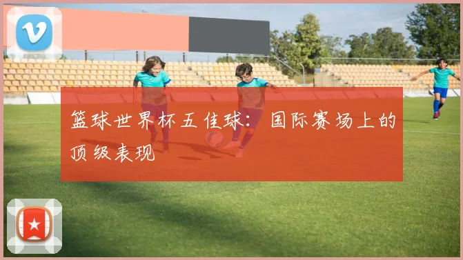 篮球世界杯五佳球：国际赛场上的顶级表现