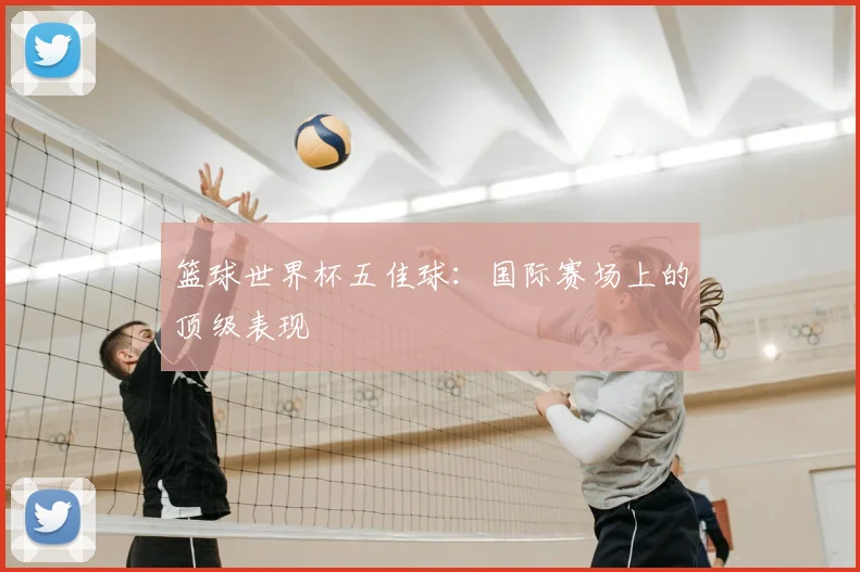 篮球世界杯五佳球:国际赛场上的顶级表现