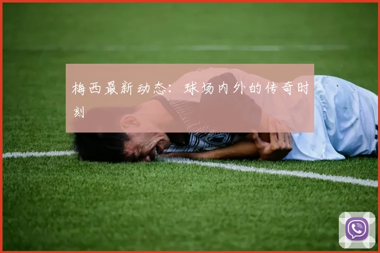 梅西最新动态:球场内外的传奇时刻