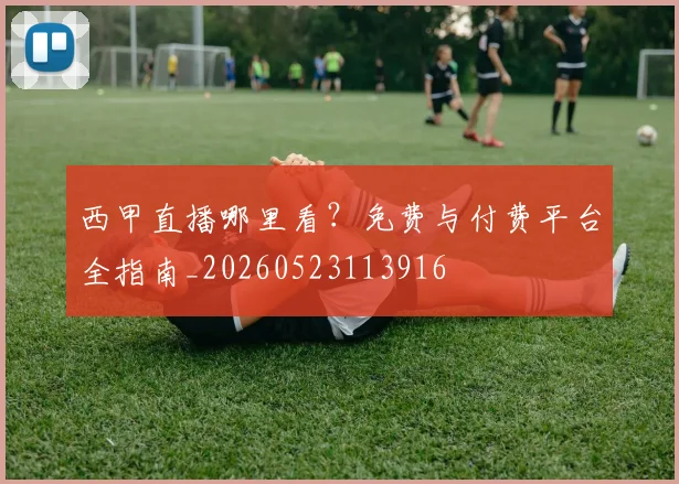 西甲直播哪里看?免费与付费平台全指南_20260523113916