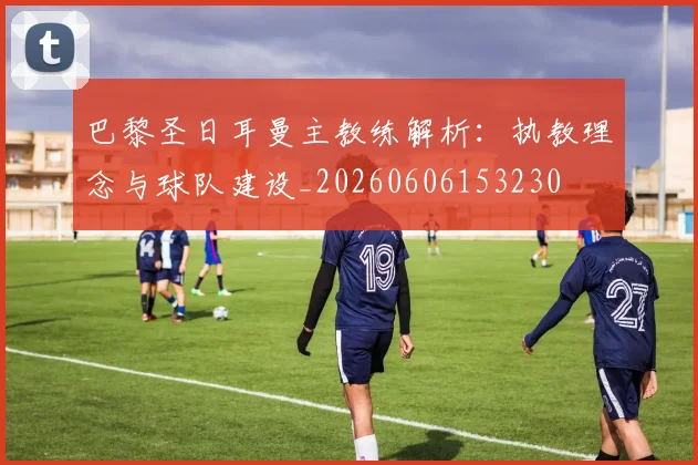 巴黎圣日耳曼主教练解析:执教理念与球队建设_20260606153230