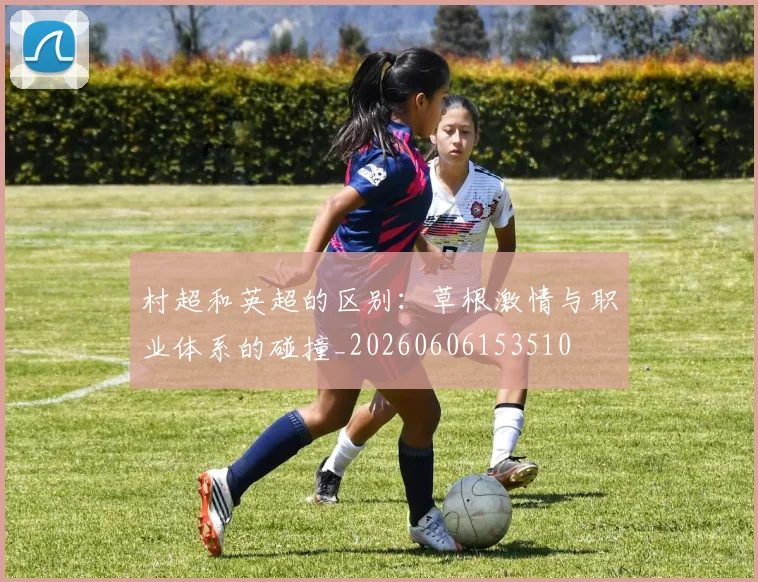 村超和英超的区别:草根激情与职业体系的碰撞_20260606153510