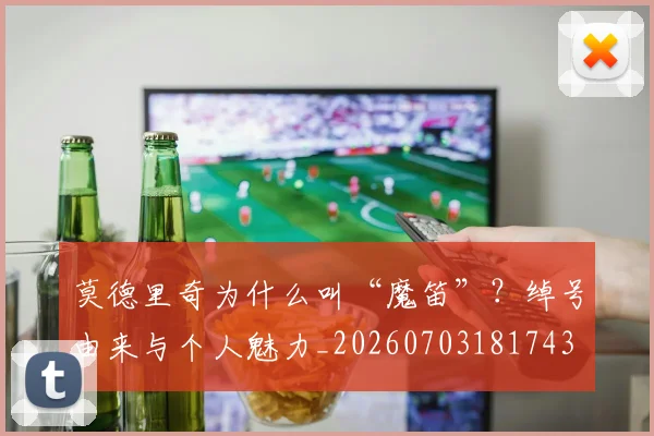 莫德里奇为什么叫“魔笛”？绰号由来与个人魅力_20260703181743