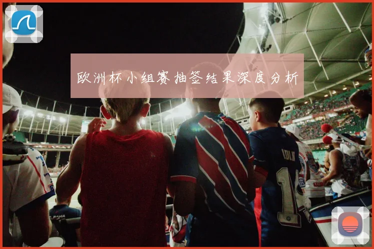 欧洲杯小组赛抽签结果深度分析