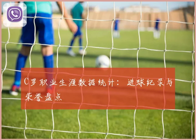 C罗职业生涯数据统计：进球纪录与荣誉盘点