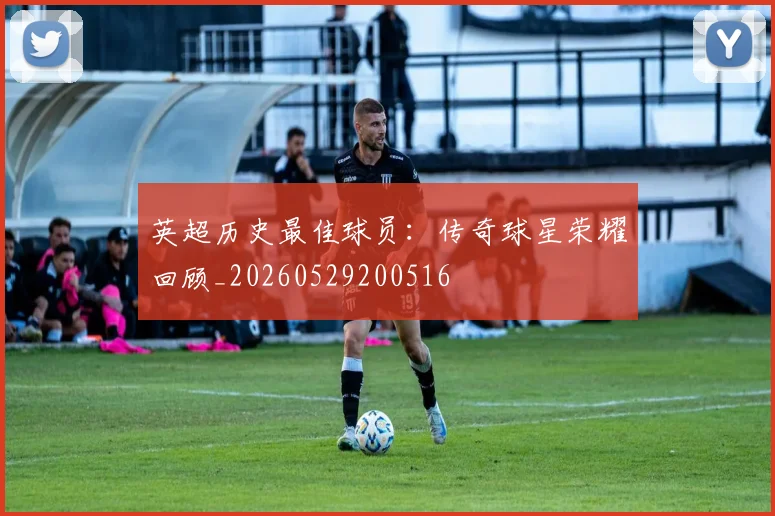 英超历史最佳球员：传奇球星荣耀回顾_20260529200516